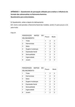 18

APÊNDICE I – Questionário de percepção utilizado para analisar a influência do
formato das sobrancelhas na fisionomia feminina.
Questionário para entrevistados.

2. Questionário, antes e depois do delineamento:
2.1. Como você percebe a fisionomia facial das modelos, sendo (1) para pouco e (3)
para muito.

Foto 01
PERCEPÇÃO

ANTES

DO

DELINEAMENTO

Pouco

Muito

1

Triste

1

2

3

2

Harmoniosa

1

2

3

3

Séria

1

2

3

4

Sugere mudanças

1

2

3

5

Expressão facial

1

2

3

6

Sensualidade

1

2

3

7

Ingenuidade

1

2

3

8

Jovem

1

2

3

PERCEPÇÃO

DEPOIS

DELINEAMENTO

DO

Pouco

Muito

1

Triste

1

2

3

2

Harmoniosa

1

2

3

3

Séria

1

2

3

4

Sugere mudanças

1

2

3

5

Expressão facial

1

2

3

6

Sensualidade

1

2

3

7

Ingenuidade

1

2

3

8

Jovem

1

2

3

 