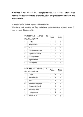19

APÊNDICE II –Questionário de percepção utilizado para analisar a influência do
formato das sobrancelhas na fisionomia, pelas pesquisadas que passarão pelo
procedimento.

1 . Questionário, antes e depois do delineamento:
1.1. Como você percebe sua fisionomia facial demonstrada na imagem sendo (1)
para pouco, e (3) para muito.

PERCEPÇÃO

ANTES

DO

DELINEAMENTO

Pouco

Muito

1

Triste

1

2

3

2

Harmoniosa

1

2

3

3

Séria

1

2

3

4

Sugere mudanças

1

2

3

5

Expressão facial

1

2

3

6

Sensualidade

1

2

3

7

Ingenuidade

1

2

3

8

Jovialidade

1

2

3

PERCEPÇÃO

DEPOIS

DELINEAMENTO

DO

Pouco

Muito

1

Triste

1

2

3

2

Harmoniosa

1

2

3

3

Séria

1

2

3

4

Sugere mudanças

1

2

3

5

Expressão facial

1

2

3

6

Sensualidade

1

2

3

7

Ingenuidade

1

2

3

8

Jovialidade

1

2

3

 