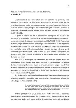 2

Palavras-chave: Sobrancelhas, delineamento, fisionomia.
INTRODUÇÃO

Anatomicamente as sobrancelhas são um elemento de proteção, para
proteger o globo ocular. Os olhos ficam alojados numa estrutura óssea que os
circunda e esse osso produz sombras escuras ao redor dos olhos que se refletem na
pálpebra inferior. Essas proteções são denominadas por: pálpebras, inferiores e
superiores; câmaras de gordura, acima e abaixo dos olhos; cílios e as sobrancelhas
(SANTOS, 2007).
A partir da década de XX as sobrancelhas começaram ter a função de
embelezar, foram retiradas e maquiadas, e esta tendência estendeu-se por décadas,
sendo que em cada década com formatos distintos (MOUTINHO, 2000). Para muitas
mulheres, lançar mão de recursos para realçar a sua feminilidade é uma importante
forma para valorizá-las. Um olhar marcante, por exemplo, onde contornos estejam
em perfeita harmonia, evidenciam sua beleza e eleva a sua auto-estima, o que é
confirmado por Martins (2002, p.34) quando diz que: “desde a antiguidade as
mulheres têm dado extrema importância e demonstrado muito interesse em
demarcar seu olhar.”
Em 1910, a modelagem da sobrancelha era vista no cinema mudo, as
sobrancelhas eram usadas para poder expressar a personalidade, as atrizes
depilavam-nas completamente e depois as pintavam, conforme exigia o papel. Para
mulheres mais ingênuas, pintavam sobrancelhas curtas e as sensuais eram longas e
arqueadas. Um dos ícones desta época foi Theda Bara, que usava as sobrancelhas
finas e arqueadas (DUARTE, 2008).
Na atualidade as sobrancelhas são delineadas, valorizando o formato natural
e fazendo correções necessárias para criar simetria e harmonia com a forma do
rosto. Segundo Hallawel (2002, p. 81):
O formato da sobrancelha é definido pelo formato do osso frontal, ela pode
ser reta, curta, longa, caída ou levantada. Uma pessoa que tem olhos
amendoados geralmente tem sobrancelhas levantadas, assim como quem
tem olhos caídos em geral tem sobrancelhas caídas também.

Orbach (2006) lembra que, a beleza nunca foi tão importante, e se tornou
prioridade para todas as mulheres. Isto é reflexo do que a sociedade impõe, pois a
boa aparência pode servir como critério de desempate entre dois candidatos

 