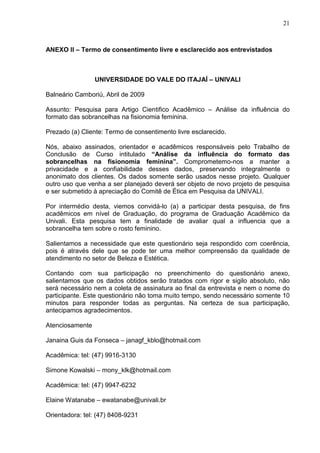21

ANEXO II – Termo de consentimento livre e esclarecido aos entrevistados

UNIVERSIDADE DO VALE DO ITAJAÍ – UNIVALI
Balneário Camboriú, Abril de 2009
Assunto: Pesquisa para Artigo Cientifico Acadêmico – Análise da influência do
formato das sobrancelhas na fisionomia feminina.
Prezado (a) Cliente: Termo de consentimento livre esclarecido.
Nós, abaixo assinados, orientador e acadêmicos responsáveis pelo Trabalho de
Conclusão de Curso intitulado “Análise da influência do formato das
sobrancelhas na fisionomia feminina”. Comprometemo-nos a manter a
privacidade e a confiabilidade desses dados, preservando integralmente o
anonimato dos clientes. Os dados somente serão usados nesse projeto. Qualquer
outro uso que venha a ser planejado deverá ser objeto de novo projeto de pesquisa
e ser submetido à apreciação do Comitê de Ética em Pesquisa da UNIVALI.
Por intermédio desta, viemos convidá-lo (a) a participar desta pesquisa, de fins
acadêmicos em nível de Graduação, do programa de Graduação Acadêmico da
Univali. Esta pesquisa tem a finalidade de avaliar qual a influencia que a
sobrancelha tem sobre o rosto feminino.
Salientamos a necessidade que este questionário seja respondido com coerência,
pois é através dele que se pode ter uma melhor compreensão da qualidade de
atendimento no setor de Beleza e Estética.
Contando com sua participação no preenchimento do questionário anexo,
salientamos que os dados obtidos serão tratados com rigor e sigilo absoluto, não
será necessário nem a coleta de assinatura ao final da entrevista e nem o nome do
participante. Este questionário não toma muito tempo, sendo necessário somente 10
minutos para responder todas as perguntas. Na certeza de sua participação,
antecipamos agradecimentos.
Atenciosamente
Janaina Guis da Fonseca – janagf_kblo@hotmail.com
Acadêmica: tel: (47) 9916-3130
Simone Kowalski – mony_klk@hotmail.com
Acadêmica: tel: (47) 9947-6232
Elaine Watanabe – ewatanabe@univali.br
Orientadora: tel: (47) 8408-9231

 
