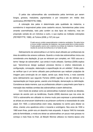 4

O pelos das sobrancelhas são considerados pelos terminais por serem
longos, grossos, medulares, pigmentados e por crescerem em média dois
centímetros (PEYREFITTE,1998).
A coloração dos pelos é determinada pela qualidade da melanina, a
eumelanina é responsável pelas cores castanho escuro, feomelaninas pelas cores
amarelo avermelhadas, todo pelo contém os dois tipos de melanina, mas em
proporção variada de um individuo a outro, o que explica as múltiplas colorações
(PEYREFITTE, 1998). Já Tortora (2006, p 107) diz que:
O pelo escuro contém essencialmente a melanina verdadeira. Os pelos loiros
e ruivos contêm variantes de melanina, nas quais existe ferro e mais enxofre.
O pelo grisalho ocorre com o declínio na síntese de melanina. O pelo branco
resulta do acúmulo de bolhas de ar na haste do pelo.

Delineamento de sobrancelhas é um termo atual utilizado por profissionais da
área da estética dos anexos cutâneos. Quando a moda das sobrancelhas iniciou era
considerada uma depilação, já que as retiravam por completo, em 1930 usou-se o
termo “design de sobrancelha”, que ainda é muito utilizado. Gamboa (2009) explica
que: “denomina-se design qualquer processo técnico e criativo relacionado à
configuração, concepção, elaboração e especificação de um artefato”. Então podese verificar que é um termo utilizado para profissionais que realizam projeções de
imagem para construção de um objeto, sendo que, desta forma, o mais coerente
seria delineamento que segundo Ferreira (2005) significa o ato de delinear ou a
representação por traços gerais, usando uma limitação, demarcação ou delimitação.
Considera-se desta maneira, que os profissionais utilizam o paquímetro para fazer a
marcação das medidas corretas das sobrancelhas e assim delineá-las.
Com intuito de analisar como as sobrancelhas mudaram durante as décadas,
sempre de acordo com as tendências, Duarte (2008) descreve que nos anos de
1910 a sobrancelha era utilizada no cinema mudo para expressar a personalidade,
as atrizes as arrancavam totalmente e as pintavam conforme a necessidade de cada
papel. Em 1920, a sobrancelhas eram retas, depiladas no centro para afastar os
olhos, criando uma aparência entre o inocente e andrógeno. Nos anos de 1930 a
1960 eram finas, porém era um desenho mais arqueado. A época 1940 foi marcada
pela da feminilidade, a moda era deixar as sobrancelhas um pouco mais grossas no
começo e mais finas no final. Já Marylin Monroe utilizava na mesma época uma

 