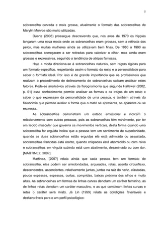 5

sobrancelha curvada e mais grossa, atualmente o formato das sobrancelhas de
Marylin Monroe são muito utilizadas.
Duarte (2008) prossegue descrevendo que, nos anos de 1970 os hippies
lançaram uma nova moda onde as sobrancelhas eram grossas, sem a retirada dos
pelos, mas muitas mulheres ainda as utilizavam bem finas. De 1980 a 1990 as
sobrancelhas começaram a ser retiradas para valorizar o olhar, mas ainda eram
grossas e expressivas, seguindo a tendência de atrizes famosas.
Hoje a moda direciona-se à sobrancelhas naturais, sem regras rígidas para
um formato especifico, respeitando assim o formato do rosto e a personalidade para
saber o formato ideal. Por isso é de grande importância que os profissionais que
realizam o procedimento de delineamento de sobrancelhas saibam analisar estes
fatores. Pode-se analisá-los através da fisiognomonia que segundo Hallawel (2002,
p. 51) esse conhecimento permite analisar as formas e os traços de um rosto e
saber o que expressam da personalidade de uma pessoa, e também através da
fisionomia que permite avaliar a forma que o rosto se apresenta, se aparenta ou se
expressa.
As

sobrancelhas

demonstram

um

estado

emocional

e

indicam

o

relacionamento com outras pessoas, pois as sobrancelhas têm movimento, por ter
um tecido muscular que governa os movimentos verticais, desta forma quando uma
sobrancelha for erguida indica que a pessoa tem um sentimento de superioridade,
quando as duas sobrancelhas estão erguidas ela está admirada ou assustada,
sobrancelhas franzidas está atento, quando crispadas está aborrecido ou com raiva
e sobrancelhas em vírgula subindo está com abatimento, desanimado ou com dor.
[MARTINEZ, 200?].
Martinez, [200?] relata ainda que cada pessoa tem um formato de
sobrancelha, elas podem ser arredondadas, arqueadas, retas, acento circunflexo,
descendentes, ascendentes, relativamente juntas, juntas na raiz do nariz, afastadas,
pouco espessas, espessas, curtas, compridas, baixas próxima dos olhos e muito
altas. As sobrancelhas em formas de linhas curvas denotam um caráter feminino, as
de linhas retas denotam um caráter masculino, e as que combinam linhas curvas e
retas o caráter será misto. Já Lin (1999) relata as condições favoráveis e
desfavoráveis para o um perfil psicológico:

 