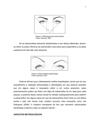 7

Figura 3: Delimitação das sobrancelhas.
Fonte: Dourado, 2007.

Se as sobrancelhas estiverem desalinhadas e com alturas diferentes, devemse retirar os pelos inferiores da sobrancelha mais baixa para suspendê-la e os pelos
superiores da mais alta, para abaixá-la.

Figura 4: Sobrancelhas desalinhadas.
Fonte: Dourado, 2007.

Pode-se afirmar que o delineamento verifica imperfeições, sendo que em seu
procedimento é realizado demarcações e delimitações em que pode-se perceber
que em alguns casos é necessário retirar e em outros preencher, estes
preenchimentos podem ser feitos com lápis de sobrancelha da cor ideal para cada
pessoa, e podendo deixar crescer aonde foi retirado inadequadamente para redefinir
a sobrancelha. Em alguns casos em que as sobrancelhas forem finas ou com falhas
aonde o pelo não cresce mais, existem recursos mais avançados como cita
Rodrigues (2009) “o moderno transplante de fios que reconstrói sobrancelhas
danificadas e oferece a elas um aspecto natural”.

ASPECTOS METODOLÓGICOS

 