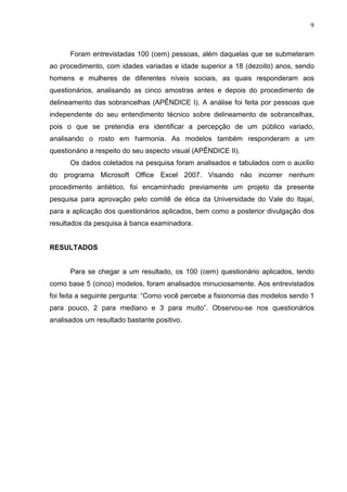 9

Foram entrevistadas 100 (cem) pessoas, além daquelas que se submeteram
ao procedimento, com idades variadas e idade superior a 18 (dezoito) anos, sendo
homens e mulheres de diferentes níveis sociais, as quais responderam aos
questionários, analisando as cinco amostras antes e depois do procedimento de
delineamento das sobrancelhas (APÊNDICE I). A análise foi feita por pessoas que
independente do seu entendimento técnico sobre delineamento de sobrancelhas,
pois o que se pretendia era identificar a percepção de um público variado,
analisando o rosto em harmonia. As modelos também responderam a um
questionário a respeito do seu aspecto visual (APÊNDICE II).
Os dados coletados na pesquisa foram analisados e tabulados com o auxílio
do programa Microsoft Office Excel 2007. Visando não incorrer nenhum
procedimento antiético, foi encaminhado previamente um projeto da presente
pesquisa para aprovação pelo comitê de ética da Universidade do Vale do Itajaí,
para a aplicação dos questionários aplicados, bem como a posterior divulgação dos
resultados da pesquisa à banca examinadora.

RESULTADOS

Para se chegar a um resultado, os 100 (cem) questionário aplicados, tendo
como base 5 (cinco) modelos, foram analisados minuciosamente. Aos entrevistados
foi feita a seguinte pergunta: “Como você percebe a fisionomia das modelos sendo 1
para pouco, 2 para mediano e 3 para muito”. Observou-se nos questionários
analisados um resultado bastante positivo.

 