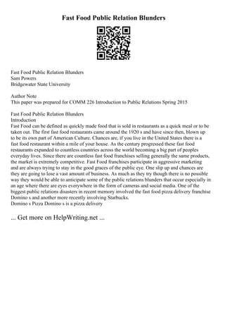 Fast Food Public Relation Blunders
Fast Food Public Relation Blunders
Sam Powers
Bridgewater State University
Author Note
This paper was prepared for COMM 226 Introduction to Public Relations Spring 2015
Fast Food Public Relation Blunders
Introduction
Fast Food can be defined as quickly made food that is sold in restaurants as a quick meal or to be
taken out. The first fast food restaurants came around the 1920 s and have since then, blown up
to be its own part of American Culture. Chances are, if you live in the United States there is a
fast food restaurant within a mile of your house. As the century progressed these fast food
restaurants expanded to countless countries across the world becoming a big part of peoples
everyday lives. Since there are countless fast food franchises selling generally the same products,
the market is extremely competitive. Fast Food franchises participate in aggressive marketing
and are always trying to stay in the good graces of the public eye. One slip up and chances are
they are going to lose a vast amount of business. As much as they try though there is no possible
way they would be able to anticipate some of the public relations blunders that occur especially in
an age where there are eyes everywhere in the form of cameras and social media. One of the
biggest public relations disasters in recent memory involved the fast food pizza delivery franchise
Domino s and another more recently involving Starbucks.
Domino s Pizza Domino s is a pizza delivery
... Get more on HelpWriting.net ...
 