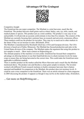 Advantages Of The Graingoat
Competitive Insight
The GrainGoat has one major competitor. The Minibatt is a mini harvester, much like the
GrainGoat. The product harvests small grains such as wheat, barley, oats, rye, milo, canola, and
medical plants or species. This product acts as a mini combine. The product is very easy to use
and portable. It will provide an accurate yield estimate in less than five minutes. The creators of the
Minibatt are currently focusing their customer base on research and university extensions offices.
These markets could use the product for test plots. They may try to reach out to other markets in
the future if they see an increase in sales. (Reichardt, 2016)
The Minibatt is manufactured by Reichardt which has a USA and European division. The USA
division is based out of Sabin, Minnesota. The Minibatt has focused production and sales in the
United States division of the company. The Minibatt makes the argument that using this product to
test samples is much ... Show more content on Helpwriting.net ...
The ultimate purpose of the machine is to test yields. GrainGoat has focused their competitive
advantage on allowing farmers to use their hand held deveice to check moisture levels for many
crops to ensure they are being harvested at the correct time. This could make the GrainGoat more
applicable to different markets.
There is another product on the market called the Micro Harvester and is much like the Minibatt
mentioned above. The product cuts and threshes a clean grain sample in minutes. The inventor
worked with different French research institutes to build a miniature harvester that is battery
operated and handheld. In comparison to the Minibatt, this product does test moisture levels. It
could be seen a true competitor to the GrainGoat. There was an article released in a farm magazine
in 2005 discussing the product. It appears as though it may not be on the market today. (Farmshow,
... Get more on HelpWriting.net ...
 