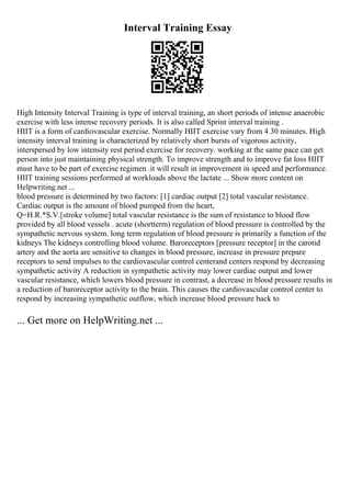 Interval Training Essay
High Intensity Interval Training is type of interval training, an short periods of intense anaerobic
exercise with less intense recovery periods. It is also called Sprint interval training .
HIIT is a form of cardiovascular exercise. Normally HIIT exercise vary from 4 30 minutes. High
intensity interval training is characterized by relatively short bursts of vigorous activity,
interspersed by low intensity rest period exercise for recovery. working at the same pace can get
person into just maintaining physical strength. To improve strength and to improve fat loss HIIT
must have to be part of exercise regimen .it will result in improvement in speed and performance.
HIIT training sessions performed at workloads above the lactate ... Show more content on
Helpwriting.net ...
blood pressure is determined by two factors: [1] cardiac output [2] total vascular resistance.
Cardiac output is the amount of blood pumped from the heart,
Q=H.R.*S.V.[stroke volume] total vascular resistance is the sum of resistance to blood flow
provided by all blood vessels . acute (shortterm) regulation of blood pressure is controlled by the
sympathetic nervous system. long term regulation of blood pressure is primarily a function of the
kidneys The kidneys controlling blood volume. Baroreceptors [pressure receptor] in the carotid
artery and the aorta are sensitive to changes in blood pressure, increase in pressure prepare
receptors to send impulses to the cardiovascular control centerand centers respond by decreasing
sympathetic activity A reduction in sympathetic activity may lower cardiac output and lower
vascular resistance, which lowers blood pressure in contrast, a decrease in blood pressure results in
a reduction of baroreceptor activity to the brain. This causes the cardiovascular control center to
respond by increasing sympathetic outflow, which increase blood pressure back to
... Get more on HelpWriting.net ...
 