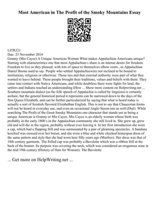 Most American in The Profit of the Smoky Mountains Essay
LITR221
Due: 23 November 2014
Granny (Mis Cayce) A Unique American Woman What makes Appalachian Americans unique?
Starting with characteristics one that most Appalachian s share is an intense desire for freedom.
Freedom to live as they pleased, with lots of space to themselves elbow room , as Appalachian
Daniel Boone used to say. People who settled Appalachiawere not inclined to be bound to
institutions, religious or otherwise. Those ties and that external authority were part of what they
wanted to leave behind. These people brought their traditions, values and beliefs with them. They
came into contact with Native Americans, and while doubtless there were fights for land, the
settlers and Indians reached an understanding (How ... Show more content on Helpwriting.net ...
Southern mountain dialect (as the folk speech of Appalachia is called by linguists) is certainly
archaic, but the general historical period it represents can be narrowed down to the days of the
first Queen Elizabeth, and can be further particularized by saying that what is heard today is
actually a sort of Scottish flavored Elizabethan English. This is not to say that Chaucerian forms
will not be heard in everyday use, and even an occasional Anglo Saxon one as well (Dial). While
searching The Profit of the Great Smoky Mountains one character that stands out as being a
unique American is Granny or Mis Cayce. Mis Cayce is an elderly woman whose birth was
probably in the early 1800 s in the Appalachian community she still lived in. She grew up, grew
old and will die in the region, probably without ever leaving it. In her first introduction she wore
a cap, which had a flapping frill and was surmounted by a pair of gleaming spectacles. A bandana
kerchief was crossed over her breast, and she wore a blue and white checked homespun dress of
the same pattern and style that she had worn here fifty years ago (Murfree). Her dress was that of
18th century garments. The frilled cap was probably a Bavolette which was a ribbon frill at the
back of the bonnet. Its purpose was covering the neck, which was considered an erogenous zone in
the mid 19th century (History of Hats for Women). The Bavolette
... Get more on HelpWriting.net ...
 