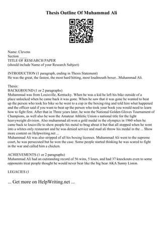 Thesis Outline Of Muhammad Ali
Name: Clevens
Section ____
TITLE OF RESEARCH PAPER
(should include Name of your Research Subject)
INTRODUCTION (1 paragraph, ending in Thesis Statement)
He was the great, the fastest, the most hard hitting, most loudmouth boxer...Muhammad Ali.
Thesis:
BACKGROUND (1 or 2 paragraphs)
Muhammad was from Louisville, Kentucky. When he was a kid he left his bike outside of a
place unlocked when he came back it was gone. When he saw that it was gone he wanted to beat
up the person who took his bike so he went to a cop in the boxing ring and told him what happened
and the officer said if you want to beat up the person who took your book you would need to learn
how to fight first. After that in Three years later, he won the National Golden Gloves Tournament of
Champions, as well also he won the Amateur Athletic Union s national title for the light
heavyweight division. Also muhammad ali won a gold medal in the olympics in 1960 when he
came back to louisville to show people his metal to brag about it but that all stopped when he went
into a whites only restaurant and he was denied service and mad ali throw his medal in the ... Show
more content on Helpwriting.net ...
Muhammad Ali was also stripped of all his boxing licenses. Muhammad Ali went to the supreme
court, he was persecuted but he won the case. Some people started thinking he was scared to fight
in the war and called him a chicken.
ACHIEVEMENTS (1 or 2 paragraphs)
Muhammad Ali had an outstanding record of 56 wins, 5 loses, and had 37 knockouts even to some
opponents treat people thought he would never beat like the big bear AKA Sunny Liston.
LEGACIES (1
... Get more on HelpWriting.net ...
 