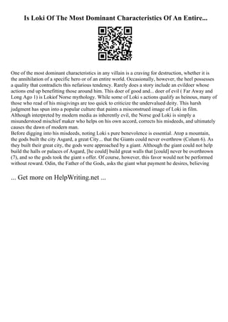 Is Loki Of The Most Dominant Characteristics Of An Entire...
One of the most dominant characteristics in any villain is a craving for destruction, whether it is
the annihilation of a specific hero or of an entire world. Occasionally, however, the heel possesses
a quality that contradicts this nefarious tendency. Rarely does a story include an evildoer whose
actions end up benefitting those around him. This doer of good and... doer of evil ( Far Away and
Long Ago 1) is Lokiof Norse mythology. While some of Loki s actions qualify as heinous, many of
those who read of his misgivings are too quick to criticize the undervalued deity. This harsh
judgment has spun into a popular culture that paints a misconstrued image of Loki in film.
Although interpreted by modern media as inherently evil, the Norse god Loki is simply a
misunderstood mischief maker who helps on his own accord, corrects his misdeeds, and ultimately
causes the dawn of modern man.
Before digging into his misdeeds, noting Loki s pure benevolence is essential. Atop a mountain,
the gods built the city Asgard, a great City... that the Giants could never overthrow (Colum 6). As
they built their great city, the gods were approached by a giant. Although the giant could not help
build the halls or palaces of Asgard, [he could] build great walls that [could] never be overthrown
(7), and so the gods took the giant s offer. Of course, however, this favor would not be performed
without reward. Odin, the Father of the Gods, asks the giant what payment he desires, believing
... Get more on HelpWriting.net ...
 