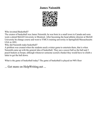 James Naismith
Who invented Basketball?
The creator of basketball was James Naismith, he was born in a small town in Canada and soon
went o attend McGill University in Montreal. After becoming the head athletic director at McGill
University he change course and went to YMCA training university in Springfield Massachusetts
USA in 1891.
Why did Naismith make basketball?
A problem was created when the students need a winter game to entertain them, that is when
Naismith came up with the general idea of basketball. They use a soccer ball as the ball and 2
peach baskets as hoops; although whenever someone scored a basket they would have to climb a
latter to get the ball down.
What is the game of basketball today? The game of basketball is played on 94Ft floor
... Get more on HelpWriting.net ...
 