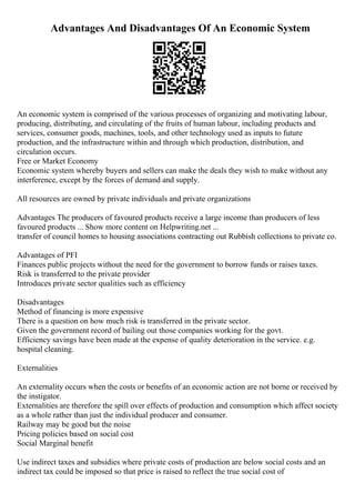 Advantages And Disadvantages Of An Economic System
An economic system is comprised of the various processes of organizing and motivating labour,
producing, distributing, and circulating of the fruits of human labour, including products and
services, consumer goods, machines, tools, and other technology used as inputs to future
production, and the infrastructure within and through which production, distribution, and
circulation occurs.
Free or Market Economy
Economic system whereby buyers and sellers can make the deals they wish to make without any
interference, except by the forces of demand and supply.
All resources are owned by private individuals and private organizations
Advantages The producers of favoured products receive a large income than producers of less
favoured products ... Show more content on Helpwriting.net ...
transfer of council homes to housing associations contracting out Rubbish collections to private co.
Advantages of PFI
Finances public projects without the need for the government to borrow funds or raises taxes.
Risk is transferred to the private provider
Introduces private sector qualities such as efficiency
Disadvantages
Method of financing is more expensive
There is a question on how much risk is transferred in the private sector.
Given the government record of bailing out those companies working for the govt.
Efficiency savings have been made at the expense of quality deterioration in the service. e.g.
hospital cleaning.
Externalities
An externality occurs when the costs or benefits of an economic action are not borne or received by
the instigator.
Externalities are therefore the spill over effects of production and consumption which affect society
as a whole rather than just the individual producer and consumer.
Railway may be good but the noise
Pricing policies based on social cost
Social Marginal benefit
Use indirect taxes and subsidies where private costs of production are below social costs and an
indirect tax could be imposed so that price is raised to reflect the true social cost of
 