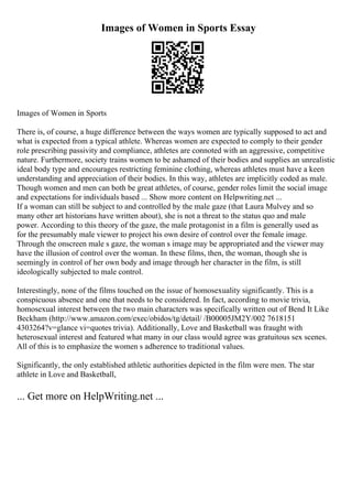 Images of Women in Sports Essay
Images of Women in Sports
There is, of course, a huge difference between the ways women are typically supposed to act and
what is expected from a typical athlete. Whereas women are expected to comply to their gender
role prescribing passivity and compliance, athletes are connoted with an aggressive, competitive
nature. Furthermore, society trains women to be ashamed of their bodies and supplies an unrealistic
ideal body type and encourages restricting feminine clothing, whereas athletes must have a keen
understanding and appreciation of their bodies. In this way, athletes are implicitly coded as male.
Though women and men can both be great athletes, of course, gender roles limit the social image
and expectations for individuals based ... Show more content on Helpwriting.net ...
If a woman can still be subject to and controlled by the male gaze (that Laura Mulvey and so
many other art historians have written about), she is not a threat to the status quo and male
power. According to this theory of the gaze, the male protagonist in a film is generally used as
for the presumably male viewer to project his own desire of control over the female image.
Through the onscreen male s gaze, the woman s image may be appropriated and the viewer may
have the illusion of control over the woman. In these films, then, the woman, though she is
seemingly in control of her own body and image through her character in the film, is still
ideologically subjected to male control.
Interestingly, none of the films touched on the issue of homosexuality significantly. This is a
conspicuous absence and one that needs to be considered. In fact, according to movie trivia,
homosexual interest between the two main characters was specifically written out of Bend It Like
Beckham (http://www.amazon.com/exec/obidos/tg/detail/ /B00005JM2Y/002 7618151
4303264?v=glance vi=quotes trivia). Additionally, Love and Basketball was fraught with
heterosexual interest and featured what many in our class would agree was gratuitous sex scenes.
All of this is to emphasize the women s adherence to traditional values.
Significantly, the only established athletic authorities depicted in the film were men. The star
athlete in Love and Basketball,
... Get more on HelpWriting.net ...
 