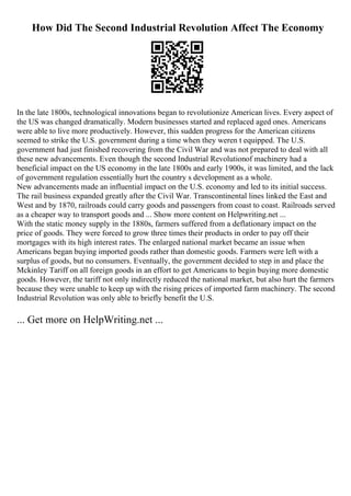 How Did The Second Industrial Revolution Affect The Economy
In the late 1800s, technological innovations began to revolutionize American lives. Every aspect of
the US was changed dramatically. Modern businesses started and replaced aged ones. Americans
were able to live more productively. However, this sudden progress for the American citizens
seemed to strike the U.S. government during a time when they weren t equipped. The U.S.
government had just finished recovering from the Civil War and was not prepared to deal with all
these new advancements. Even though the second Industrial Revolutionof machinery had a
beneficial impact on the US economy in the late 1800s and early 1900s, it was limited, and the lack
of government regulation essentially hurt the country s development as a whole.
New advancements made an influential impact on the U.S. economy and led to its initial success.
The rail business expanded greatly after the Civil War. Transcontinental lines linked the East and
West and by 1870, railroads could carry goods and passengers from coast to coast. Railroads served
as a cheaper way to transport goods and ... Show more content on Helpwriting.net ...
With the static money supply in the 1880s, farmers suffered from a deflationary impact on the
price of goods. They were forced to grow three times their products in order to pay off their
mortgages with its high interest rates. The enlarged national market became an issue when
Americans began buying imported goods rather than domestic goods. Farmers were left with a
surplus of goods, but no consumers. Eventually, the government decided to step in and place the
Mckinley Tariff on all foreign goods in an effort to get Americans to begin buying more domestic
goods. However, the tariff not only indirectly reduced the national market, but also hurt the farmers
because they were unable to keep up with the rising prices of imported farm machinery. The second
Industrial Revolution was only able to briefly benefit the U.S.
... Get more on HelpWriting.net ...
 