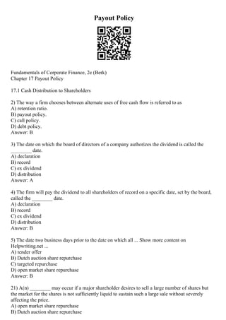 Payout Policy
Fundamentals of Corporate Finance, 2e (Berk)
Chapter 17 Payout Policy
17.1 Cash Distribution to Shareholders
2) The way a firm chooses between alternate uses of free cash flow is referred to as
A) retention ratio.
B) payout policy.
C) call policy.
D) debt policy.
Answer: B
3) The date on which the board of directors of a company authorizes the dividend is called the
________ date.
A) declaration
B) record
C) ex dividend
D) distribution
Answer: A
4) The firm will pay the dividend to all shareholders of record on a specific date, set by the board,
called the ________ date.
A) declaration
B) record
C) ex dividend
D) distribution
Answer: B
5) The date two business days prior to the date on which all ... Show more content on
Helpwriting.net ...
A) tender offer
B) Dutch auction share repurchase
C) targeted repurchase
D) open market share repurchase
Answer: B
21) A(n) ________ may occur if a major shareholder desires to sell a large number of shares but
the market for the shares is not sufficiently liquid to sustain such a large sale without severely
affecting the price.
A) open market share repurchase
B) Dutch auction share repurchase
 