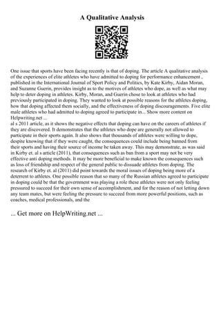 A Qualitative Analysis
One issue that sports have been facing recently is that of doping. The article A qualitative analysis
of the experiences of elite athletes who have admitted to doping for performance enhancement ,
published in the International Journal of Sport Policy and Politics, by Kate Kirby, Aidan Moran,
and Suzanne Guerin, provides insight as to the motives of athletes who dope, as well as what may
help to deter doping in athletes. Kirby, Moran, and Guerin chose to look at athletes who had
previously participated in doping. They wanted to look at possible reasons for the athletes doping,
how that doping affected them socially, and the effectiveness of doping discouragements. Five elite
male athletes who had admitted to doping agreed to participate in... Show more content on
Helpwriting.net ...
al s 2011 article, as it shows the negative effects that doping can have on the careers of athletes if
they are discovered. It demonstrates that the athletes who dope are generally not allowed to
participate in their sports again. It also shows that thousands of athletes were willing to dope,
despite knowing that if they were caught, the consequences could include being banned from
their sports and having their source of income be taken away. This may demonstrate, as was said
in Kirby et. al s article (2011), that consequences such as ban from a sport may not be very
effective anti doping methods. It may be more beneficial to make known the consequences such
as loss of friendship and respect of the general public to dissuade athletes from doping. The
research of Kirby et. al (2011) did point towards the moral issues of doping being more of a
deterrent to athletes. One possible reason that so many of the Russian athletes agreed to participate
in doping could be that the government was playing a role these athletes were not only feeling
pressured to succeed for their own sense of accomplishment, and for the reason of not letting down
any team mates, but were feeling the pressure to succeed from more powerful positions, such as
coaches, medical professionals, and the
... Get more on HelpWriting.net ...
 