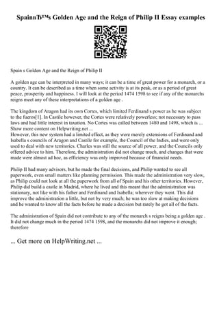 SpainвЂ™s Golden Age and the Reign of Philip II Essay examples
Spain s Golden Age and the Reign of Philip II
A golden age can be interpreted in many ways; it can be a time of great power for a monarch, or a
country. It can be described as a time when some activity is at its peak, or as a period of great
peace, prosperity and happiness. I will look at the period 1474 1598 to see if any of the monarchs
reigns meet any of these interpretations of a golden age .
The kingdom of Aragon had its own Cortes, which limited Ferdinand s power as he was subject
to the fueros[1]. In Castile however, the Cortes were relatively powerless; not necessary to pass
laws and had little interest in taxation. No Cortes was called between 1480 and 1498, which is ...
Show more content on Helpwriting.net ...
However, this new system had a limited effect, as they were merely extensions of Ferdinand and
Isabella s councils of Aragon and Castile for example, the Council of the Indies, and were only
used to deal with new territories. Charles was still the source of all power, and the Councils only
offered advice to him. Therefore, the administration did not change much, and changes that were
made were almost ad hoc, as efficiency was only improved because of financial needs.
Philip II had many advisors, but he made the final decisions, and Philip wanted to see all
paperwork, even small matters like planning permission. This made the administration very slow,
as Philip could not look at all the paperwork from all of Spain and his other territories. However,
Philip did build a castle in Madrid, where he lived and this meant that the administration was
stationary, not like with his father and Ferdinand and Isabella; wherever they went. This did
improve the administration a little, but not by very much; he was too slow at making decisions
and he wanted to know all the facts before he made a decision but rarely he got all of the facts.
The administration of Spain did not contribute to any of the monarch s reigns being a golden age .
It did not change much in the period 1474 1598, and the monarchs did not improve it enough;
therefore
... Get more on HelpWriting.net ...
 
