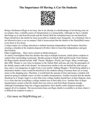 The Importance Of Having A Car On Students
Being a freshman at Regis is not easy, due to are already at a disadvantage of not having your car
on campus; thus, a reliable source of transportation is a losing battle. Although we have a shuttle
that brings us to and from Riverside and the Natick Mall the scheduled times are not beneficial.
Regis should have the shuttle be more accessible to students more frequently. As a freshman who is
not allowed to have a car on campus I find it inconvenient that the shuttle to the NatickMall comes
every three to five hours.
A major aspect of a college education is students learning independence and freedom; therefore
creating a schedule at the students disposal will allow them to learn that independence and gain
that freedom.
Other neighboring ... Show more content on Helpwriting.net ...
As stated, Framingham State has shuttles that stop at multiple locations, which allows students to
explore their surrounding community. Besides going to Natick Mall and Riverside Train Station,
the Regis shuttle should include AMC Theater, Shopper s World, and Target. Many would argue
that AMC Theater is very close in distance to the Natick Mall, and may ask why the passengers of
the shuttle cannot walk to the theater? An intersection similar to the one behind the mall can get
busy and is very dangerous at night if one is not careful. Adding Shopper s World being added as a
destination shuttle s route would be beneficial to the students taking it because there are so many
stores in the shopping area. Therefore, it would limit the amount of time and money a student will
spend on going to multiple stores via uber or public transportation. Another location that the shuttle
should go to is Target; target is a store that every college student should have at their disposal, since
it is a store that has everything a college student uses in their daily lives. Another flaw in Regis
transportation system is that the shuttle does not come to and from Regis frequent enough.
Although Framingham State has a bigger population, their shuttle comes frequent enough to
support all of its students. The inconvenient times our Regis shuttle is available is at times where it
is difficult for students to enjoy a
... Get more on HelpWriting.net ...
 