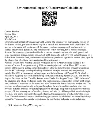 Environmental Impact Of Underwater Gold Mining
Conner Sheahan
Section B06
April 28, 2015
Word Count:
Environmental Impacts of Underwater Gold Mining The ocean covers over seventy percent of
the Earth s surface, yet humans know very little about it and its contents. With over half of the
species in the ocean still undiscovered, the ocean remains a mystery, with much more to be
learned about what it possesses. The ocean is home to not only life, but to natural resources.
Some of the resources possessed within the ocean are minerals, such as salt, sand, gravel, and
some manganese, copper, nickel, iron, cobalt, gold, diamonds, and silver [1]. Valuable crude oil is
drilled from the ocean floor, and the ocean continues to produce a significant amount of oxygen for
the planet. One of ... Show more content on Helpwriting.net ...
Nautilus system starts with the Seafloor Production Tools (SPTs) which are located at the
bottom of the sea floor approximately 1600 meters deep (about 1 mile). These SPTs are the
nozzles of this system as they agitate the seafloor, allowing the extraction of nearly everything
that the SPTs dislodge, creating this slurry filled with multiple precious and non precious
metals. The SPTs are connected by large pipes to a Subsea Slurry Lift Pump (SSLP), which is
basically a big pump that sends the slurry up the Riser and Lifting System (RALS) and into the
ship on the ocean surface. The ship, known as the Production Support Vessel (PSV), is heart of
the operation and where production starts. The slurry mixture, comprised of copper, gold, silver,
zinc, and sand is separated on the vessel and all of the material in the slurry are used or sold. The
precious metals are used or sold to buyers throughout the world, and the sand and other non
precious minerals are used for concrete production. This type of operation is nearly one hundred
percent efficient as every part of the slurry is used and sold [3]. Although this form of mining is
profitable and nearly one hundred percent effective, this process may greatly disturb the ocean
floor. The environmental impacts of this mining process can be minimized but are still relatively
impactful. The ocean has already been damage by overfishing, industrial waste, debris and
... Get more on HelpWriting.net ...
 