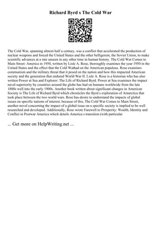 Richard Byrd s The Cold War
The Cold War, spanning almost half a century, was a conflict that accelerated the production of
nuclear weapons and forced the United States and the other belligerent, the Soviet Union, to make
scientific advances at a rate unseen in any other time in human history. The Cold War Comes to
Main Street: America in 1950, written by Lisle A. Rose, thoroughly examines the year 1950 in the
United States and the effect that the Cold Warhad on the American populous. Rose examines
communism and the military threat that it posed on the nation and how this impacted American
society and the generation that endured World War II. Lisle A. Rose is a historian who has also
written Power at Sea and Explorer: The Life of Richard Byrd. Power at Sea examines the impact
naval superiority by countries around the globe has had on humans worldwide from the late
1800s well into the early 1900s. Another book written about significant changes in American
Society is The Life of Richard Byrd which chronicles the Byrd s exploration of Antarctica that
took place between the two world wars. Rose has desire to understand the impacts of global
issues on specific nations of interest; because of this, The Cold War Comes to Main Street,
another novel concerning the impact of a global issue on a specific society is implied to be well
researched and developed. Additionally, Rose wrote Farewell to Prosperity: Wealth, Identity and
Conflict in Postwar America which details America s transition (with particular
... Get more on HelpWriting.net ...
 