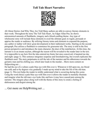 Tell Tale Heart Narrative
All About Stories And Why They Are Told Many authors are able to convey literary elements in
their work. Throughout the story The Tell Tale Heart , by Edgar Allan Poe, he shows
astronomical amounts of flashbacks, imagery and a blood curdling theme. Any type of
wholesome story will include these elements to avail the ultimate goal; to regale, persuade or
apprise the reader or audience. By utilizing literary terms and elements to expound the purpose,
any author or inditer will show great development in their inditement works. Starting on the second
paragraph, Poe utilizes a flashback to commence his gruesome tale. The story is told in the first
person perspective and introduces the main character, the doer of the malefaction. At this time, the
narrator is in an insane asylum, although the reason will be revealed to the reader later in the text.
It is impossible to say how first the idea entered my brain; but once conceived, it haunted me day
and night. (page 1). This sentence integrates suspense and foreshadowing, but overall explicates the
flashback used. The story perpetuates to tell the tale of the narrator and his abhorrence towards the
geriatric man and his chilling eye, which later leads to the murder... Show more content on
Helpwriting.net ...
He had the eye of a vulture a pale blue eye with film over it. Whenever it fell upon me, my blood
ran cold; and so by degrees very gradually I made up my mind to take the life of the old man.
(page 1). This text helps the reader to mildly understand what is occurring during this scene.
Using the word choice a pale blue eye with film over it allows the reader to mentally illustrate
and imagine what the old man s eye looks like and how it may have caused pain among the
narrator. The imagery plays along well with the theme of this story to create a feeling of
dubiousness and disgust among the
... Get more on HelpWriting.net ...
 