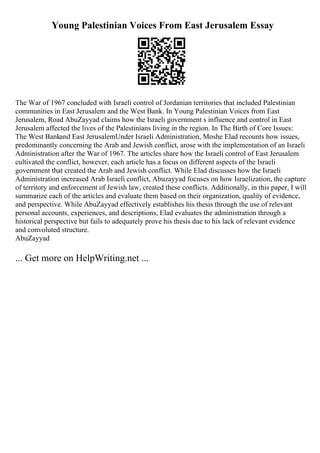 Young Palestinian Voices From East Jerusalem Essay
The War of 1967 concluded with Israeli control of Jordanian territories that included Palestinian
communities in East Jerusalem and the West Bank. In Young Palestinian Voices from East
Jerusalem, Road AbuZayyad claims how the Israeli government s influence and control in East
Jerusalem affected the lives of the Palestinians living in the region. In The Birth of Core Issues:
The West Bankand East JerusalemUnder Israeli Administration, Moshe Elad recounts how issues,
predominantly concerning the Arab and Jewish conflict, arose with the implementation of an Israeli
Administration after the War of 1967. The articles share how the Israeli control of East Jerusalem
cultivated the conflict, however, each article has a focus on different aspects of the Israeli
government that created the Arab and Jewish conflict. While Elad discusses how the Israeli
Administration increased Arab Israeli conflict, Abuzayyad focuses on how Israelization, the capture
of territory and enforcement of Jewish law, created these conflicts. Additionally, in this paper, I will
summarize each of the articles and evaluate them based on their organization, quality of evidence,
and perspective. While AbuZayyad effectively establishes his thesis through the use of relevant
personal accounts, experiences, and descriptions, Elad evaluates the administration through a
historical perspective but fails to adequately prove his thesis due to his lack of relevant evidence
and convoluted structure.
AbuZayyad
... Get more on HelpWriting.net ...
 