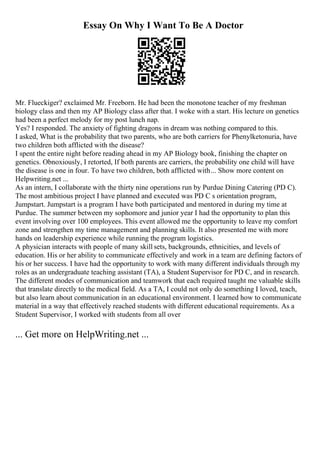 Essay On Why I Want To Be A Doctor
Mr. Flueckiger? exclaimed Mr. Freeborn. He had been the monotone teacher of my freshman
biology class and then my AP Biology class after that. I woke with a start. His lecture on genetics
had been a perfect melody for my post lunch nap.
Yes? I responded. The anxiety of fighting dragons in dream was nothing compared to this.
I asked, What is the probability that two parents, who are both carriers for Phenylketonuria, have
two children both afflicted with the disease?
I spent the entire night before reading ahead in my AP Biology book, finishing the chapter on
genetics. Obnoxiously, I retorted, If both parents are carriers, the probability one child will have
the disease is one in four. To have two children, both afflicted with... Show more content on
Helpwriting.net ...
As an intern, I collaborate with the thirty nine operations run by Purdue Dining Catering (PD C).
The most ambitious project I have planned and executed was PD C s orientation program,
Jumpstart. Jumpstart is a program I have both participated and mentored in during my time at
Purdue. The summer between my sophomore and junior year I had the opportunity to plan this
event involving over 100 employees. This event allowed me the opportunity to leave my comfort
zone and strengthen my time management and planning skills. It also presented me with more
hands on leadership experience while running the program logistics.
A physician interacts with people of many skill sets, backgrounds, ethnicities, and levels of
education. His or her ability to communicate effectively and work in a team are defining factors of
his or her success. I have had the opportunity to work with many different individuals through my
roles as an undergraduate teaching assistant (TA), a Student Supervisor for PD C, and in research.
The different modes of communication and teamwork that each required taught me valuable skills
that translate directly to the medical field. As a TA, I could not only do something I loved, teach,
but also learn about communication in an educational environment. I learned how to communicate
material in a way that effectively reached students with different educational requirements. As a
Student Supervisor, I worked with students from all over
... Get more on HelpWriting.net ...
 