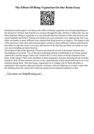 The Effects Of Being Vegetarian On Our Brain Essay
Introduction In this paper I will discuss the effects of being vegetarian on our brain depending on
the amount of vitamins and minerals we consume through this diet, and how it affects the way our
brain functions. Being a vegetarian is a very powerful decision, because it takes into account your
moral standards and beliefs. Putting your morals into your nutritionis very empowering, but it can
affect our bodies in many different ways whether that being positive or negative. The negative side
of the spectrum is that meat and animal products contain so many different vitamins and minerals
that when we take this away it can cause deficiencies in the diet that can affect our bodies in very
vast ways including our brain function.
The Negative Side of the Spectrum Vitamins and minerals are key to the proper function and
development of our brain. Two of the most important nutrients contributing to our brains include
vitamin B12 and the omega 3 fatty acid. Vitamin B12 is a key factor in the development of the
brain, while omega 3 fatty acids contribute to better pregnancy outcome and reduced risk for brain
disorders. Both of these nutrients are low in the vegetarian diet, which means deficiencies are very
common among them. This also means vegetarians are at a higher risk for brain disorders or
impairment. Our nutrient intake also directly correlates with our offspring. In a study it states that
the offspring from the vitamin B12 deficient group showed impaired cognition as they
... Get more on HelpWriting.net ...
 
