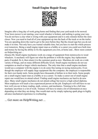 Small Engine Repair Essay
Imagine after a long day of work going home and finding that your yard needs to be mowed.
Your lawn mower is not starting, your weed whacker is broken, and nothing is going your way.
You do not have a clue what is wrong with your equipment and it is only minutes before the store
closes. Now you need to load all of your equipment up into the back of the truck or on the trailer.
You are speeding down the road to get to the store before they flip the closed sign but you do not
make it in time. Not only have you wasted valuable time, but you have to start the whole process
over tomorrow. Being a small engine repair man as a hobby or a career you could save both time
and money by having the ability to fix the equipment you own, at home and... Show more content
on Helpwriting.net ...
(Source B). Small engine mechanics work on a range of equipment from motorcycles to weed
whackers. A mechanic will figure out what the problem is with the engine, buy replacement
parts if needed, fix it, then return it to the customer good as new. Machines do work on a wide
variety of things, and on many different difficulty levels. Small engine mechanics do not use
computers as much as larger vehicle mechanics. The only time that a small engine mechanic
would use a computer with the engine is to do some fine tuning on racing motorcycles. Even
though the employer will supply large equipment like the computer, the employee is responsible
for their own handy tools. Some people have thousands of dollars in to their tools. Some people
are a small engine repair man as a hobby or as a career. To make a career out of small engine
repair one would have to attend school. Finding small engine mechanics are hard to do now
days. Many small engine mechanics do not attend college but receive a high school diploma.
Most employers will teach a less experienced person on the job. Employers will still have to see
how well you are in basic reading, math, science, and mechanics. Training to be a full time
mechanic anywhere is a lot of work. Trainees will have to retain a lot of information at once
depending on what they are doing. One would start out by simply replacing spark plugs to highly
advance mechanical experience to overhauling
... Get more on HelpWriting.net ...
 