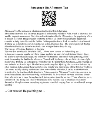 Paragraph On Afternoon Tea
Afternoon Tea The enjoyment of drinking tea like the British Patrician
British are illustrious as a fan of tea. England is the country outside of Asia, which is known as the
world s largest tea consumer. Since it was first introduced in the 17th century, the popularity of tea
in Britain is so shot. This popularity led to the motto of tea time which eventually became an
essential activity in the lives of the British. British predilection to drink tea evolved a tradition of
drinking tea in the afternoon which is known as the Afternoon Tea . The characteristic of this tea
related ritual is the tea served with snacks that arranged in the three tier tray.
The Origins of Teatime Tradition in England
Tea was first introduce in Britain in 1662, ... Show more content on Helpwriting.net ...
In those days, people usually only have heavy meals twice a day, ie breakfast and dinner. Since
the dinner is served around eight, the time between breakfast and dinner were quite long, and it
made her craving for food in the afternoon. To deal with her hunger, she ate little cakes as a light
meals while drinking tea in his private room to await the dinner hour. Gradually, Anna obtained an
idea to invite her female royal friends for tea parties together. Quickly, the event was imitated by
other patrician ladies, make these habits become popular and become one of the British s Tradition.
Due to this activity usually held around three to five in the afternoon, it called as afternoon tea .
In contrast to the tradition of drinking tea in Asian countries, Afternoon Tea more as a moment to
meet and socialize. In addition to being the interval to fill the stomach between lunch and dinner
time, afternoon tea is more focused on the lifestyle, rather than the tea itself. Thus, afternoon tea is
similar with fine dining that filled with rules and table manner. Due to afternoon tea is more
focused on lifestyle matters, everything appears so beautiful, ranging from tea utensils such as cups
until the
... Get more on HelpWriting.net ...
 