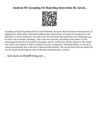 Analysis Of Accepting Or Rejecting Innovation By Jared...
Accepting or Rejecting Innovation by Jared Diamond, discusses about the factors and processes of
adopting new innovations. Diamond explained how innovations, no matter how progressive and
efficient it is can be delayed or not used at all. The first factor that decide the new technology can
be used is the economic advantage. This is the most obvious, according to the author is if the
technologycan provide an economic advantage, society would more readily support it. The wheel
was used as an example in Native American society, compared to industrial nations, it was not as
valued economically due to the lack of domesticated animals. The second factor that the author list
was the social and prestigious value of the innovationalso plays a crucial
... Get more on HelpWriting.net ...
 