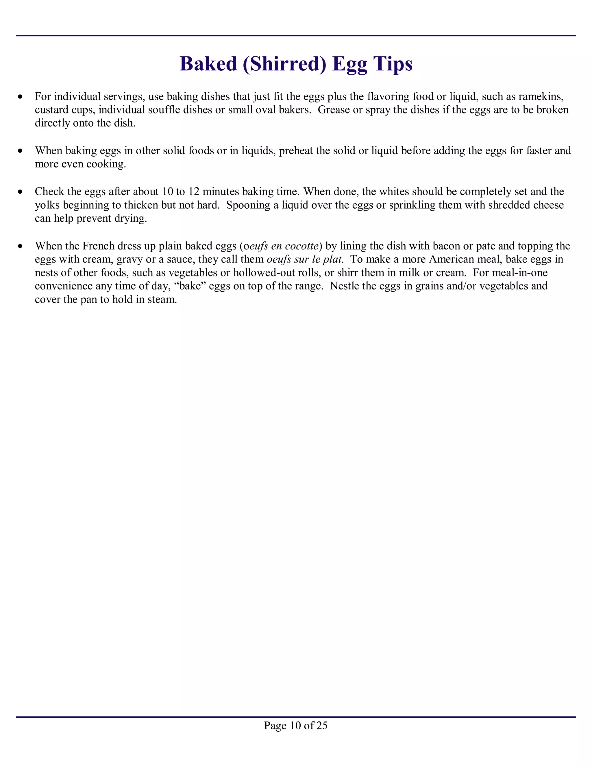 Page 10 of 25
Baked (Shirred) Egg Tips
• For individual servings, use baking dishes that just fit the eggs plus the flavoring food or liquid, such as ramekins,
custard cups, individual souffle dishes or small oval bakers. Grease or spray the dishes if the eggs are to be broken
directly onto the dish.
• When baking eggs in other solid foods or in liquids, preheat the solid or liquid before adding the eggs for faster and
more even cooking.
• Check the eggs after about 10 to 12 minutes baking time. When done, the whites should be completely set and the
yolks beginning to thicken but not hard. Spooning a liquid over the eggs or sprinkling them with shredded cheese
can help prevent drying.
• When the French dress up plain baked eggs (oeufs en cocotte) by lining the dish with bacon or pate and topping the
eggs with cream, gravy or a sauce, they call them oeufs sur le plat. To make a more American meal, bake eggs in
nests of other foods, such as vegetables or hollowed-out rolls, or shirr them in milk or cream. For meal-in-one
convenience any time of day, “bake” eggs on top of the range. Nestle the eggs in grains and/or vegetables and
cover the pan to hold in steam.
 