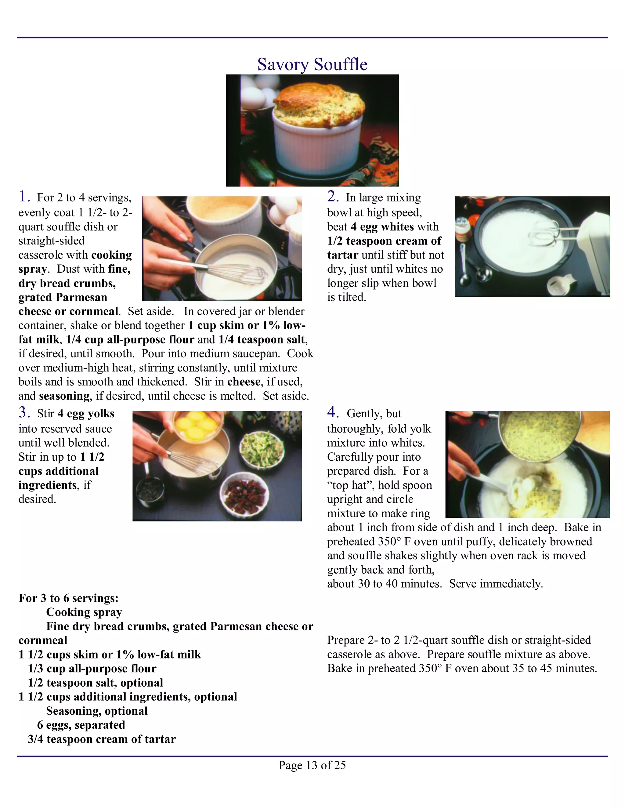 Page 13 of 25
Savory Souffle
1. For 2 to 4 servings,
evenly coat 1 1/2- to 2-
quart souffle dish or
straight-sided
casserole with cooking
spray. Dust with fine,
dry bread crumbs,
grated Parmesan
cheese or cornmeal. Set aside. In covered jar or blender
container, shake or blend together 1 cup skim or 1% low-
fat milk, 1/4 cup all-purpose flour and 1/4 teaspoon salt,
if desired, until smooth. Pour into medium saucepan. Cook
over medium-high heat, stirring constantly, until mixture
boils and is smooth and thickened. Stir in cheese, if used,
and seasoning, if desired, until cheese is melted. Set aside.
2. In large mixing
bowl at high speed,
beat 4 egg whites with
1/2 teaspoon cream of
tartar until stiff but not
dry, just until whites no
longer slip when bowl
is tilted.
3. Stir 4 egg yolks
into reserved sauce
until well blended.
Stir in up to 1 1/2
cups additional
ingredients, if
desired.
4. Gently, but
thoroughly, fold yolk
mixture into whites.
Carefully pour into
prepared dish. For a
“top hat”, hold spoon
upright and circle
mixture to make ring
about 1 inch from side of dish and 1 inch deep. Bake in
preheated 350° F oven until puffy, delicately browned
and souffle shakes slightly when oven rack is moved
gently back and forth,
about 30 to 40 minutes. Serve immediately.
For 3 to 6 servings:
Cooking spray
Fine dry bread crumbs, grated Parmesan cheese or
cornmeal
1 1/2 cups skim or 1% low-fat milk
1/3 cup all-purpose flour
1/2 teaspoon salt, optional
1 1/2 cups additional ingredients, optional
Seasoning, optional
6 eggs, separated
3/4 teaspoon cream of tartar
Prepare 2- to 2 1/2-quart souffle dish or straight-sided
casserole as above. Prepare souffle mixture as above.
Bake in preheated 350° F oven about 35 to 45 minutes.
 
