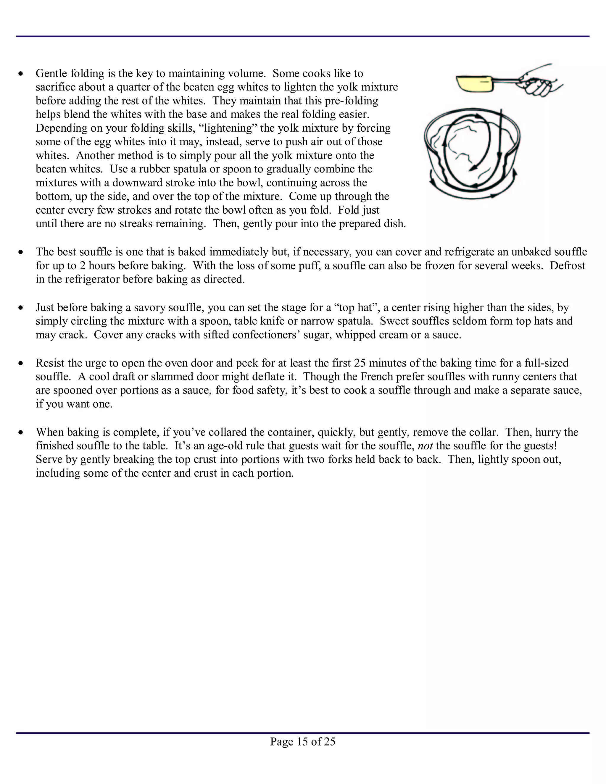 Page 15 of 25
• Gentle folding is the key to maintaining volume. Some cooks like to
sacrifice about a quarter of the beaten egg whites to lighten the yolk mixture
before adding the rest of the whites. They maintain that this pre-folding
helps blend the whites with the base and makes the real folding easier.
Depending on your folding skills, “lightening” the yolk mixture by forcing
some of the egg whites into it may, instead, serve to push air out of those
whites. Another method is to simply pour all the yolk mixture onto the
beaten whites. Use a rubber spatula or spoon to gradually combine the
mixtures with a downward stroke into the bowl, continuing across the
bottom, up the side, and over the top of the mixture. Come up through the
center every few strokes and rotate the bowl often as you fold. Fold just
until there are no streaks remaining. Then, gently pour into the prepared dish.
• The best souffle is one that is baked immediately but, if necessary, you can cover and refrigerate an unbaked souffle
for up to 2 hours before baking. With the loss of some puff, a souffle can also be frozen for several weeks. Defrost
in the refrigerator before baking as directed.
• Just before baking a savory souffle, you can set the stage for a “top hat”, a center rising higher than the sides, by
simply circling the mixture with a spoon, table knife or narrow spatula. Sweet souffles seldom form top hats and
may crack. Cover any cracks with sifted confectioners’ sugar, whipped cream or a sauce.
• Resist the urge to open the oven door and peek for at least the first 25 minutes of the baking time for a full-sized
souffle. A cool draft or slammed door might deflate it. Though the French prefer souffles with runny centers that
are spooned over portions as a sauce, for food safety, it’s best to cook a souffle through and make a separate sauce,
if you want one.
• When baking is complete, if you’ve collared the container, quickly, but gently, remove the collar. Then, hurry the
finished souffle to the table. It’s an age-old rule that guests wait for the souffle, not the souffle for the guests!
Serve by gently breaking the top crust into portions with two forks held back to back. Then, lightly spoon out,
including some of the center and crust in each portion.
 