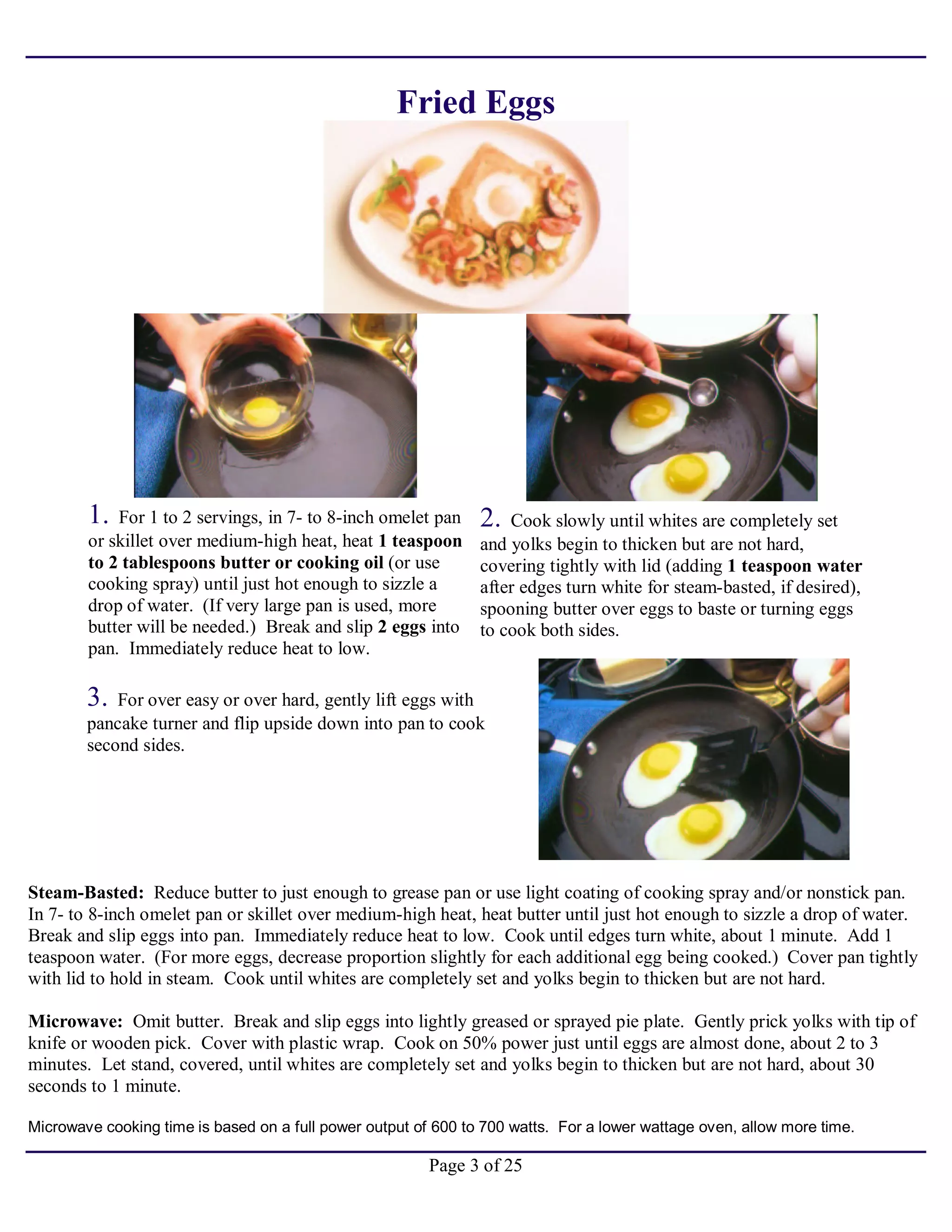 Page 3 of 25
Fried Eggs
1. For 1 to 2 servings, in 7- to 8-inch omelet pan
or skillet over medium-high heat, heat 1 teaspoon
to 2 tablespoons butter or cooking oil (or use
cooking spray) until just hot enough to sizzle a
drop of water. (If very large pan is used, more
butter will be needed.) Break and slip 2 eggs into
pan. Immediately reduce heat to low.
2. Cook slowly until whites are completely set
and yolks begin to thicken but are not hard,
covering tightly with lid (adding 1 teaspoon water
after edges turn white for steam-basted, if desired),
spooning butter over eggs to baste or turning eggs
to cook both sides.
3. For over easy or over hard, gently lift eggs with
pancake turner and flip upside down into pan to cook
second sides.
Steam-Basted: Reduce butter to just enough to grease pan or use light coating of cooking spray and/or nonstick pan.
In 7- to 8-inch omelet pan or skillet over medium-high heat, heat butter until just hot enough to sizzle a drop of water.
Break and slip eggs into pan. Immediately reduce heat to low. Cook until edges turn white, about 1 minute. Add 1
teaspoon water. (For more eggs, decrease proportion slightly for each additional egg being cooked.) Cover pan tightly
with lid to hold in steam. Cook until whites are completely set and yolks begin to thicken but are not hard.
Microwave: Omit butter. Break and slip eggs into lightly greased or sprayed pie plate. Gently prick yolks with tip of
knife or wooden pick. Cover with plastic wrap. Cook on 50% power just until eggs are almost done, about 2 to 3
minutes. Let stand, covered, until whites are completely set and yolks begin to thicken but are not hard, about 30
seconds to 1 minute.
Microwave cooking time is based on a full power output of 600 to 700 watts. For a lower wattage oven, allow more time.
 