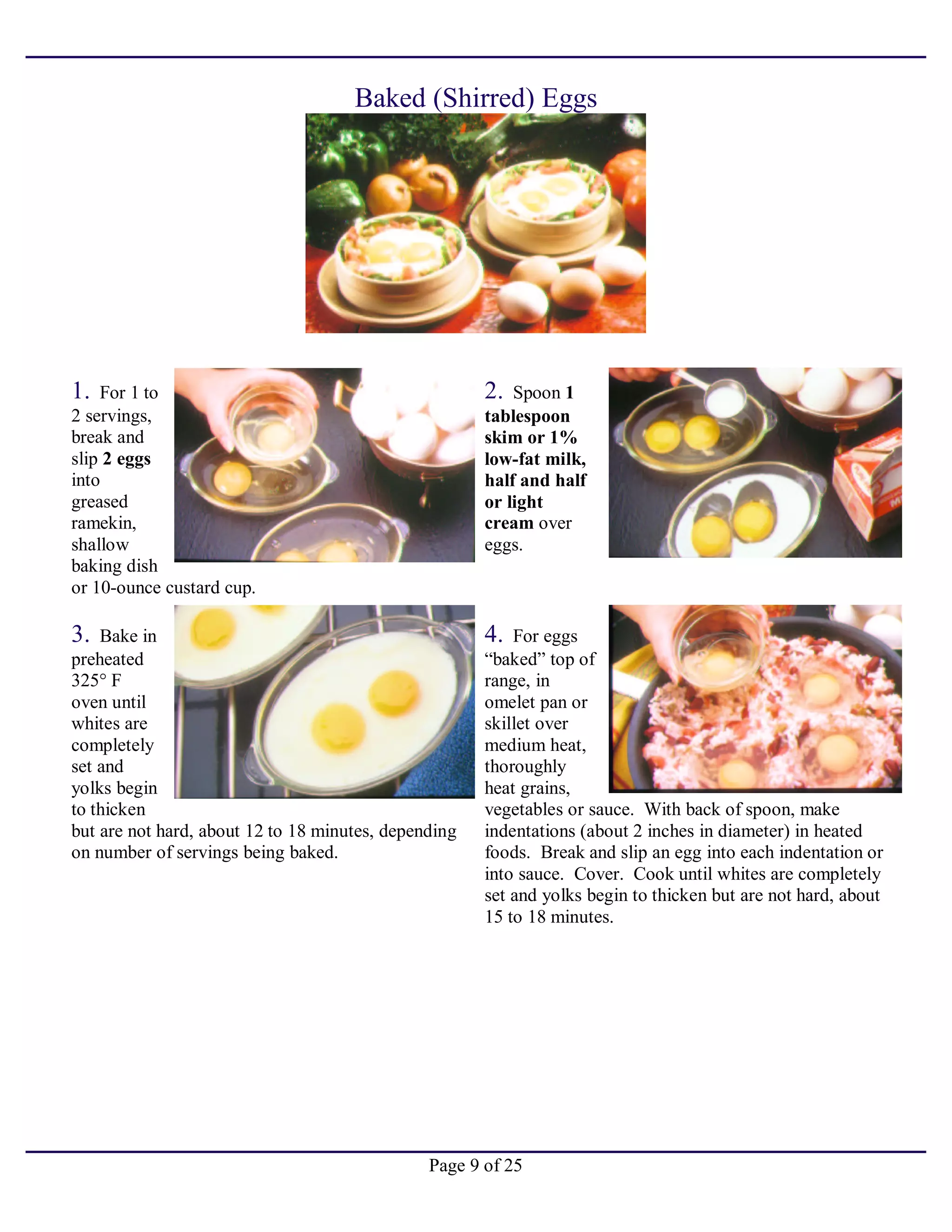 Page 9 of 25
Baked (Shirred) Eggs
1. For 1 to
2 servings,
break and
slip 2 eggs
into
greased
ramekin,
shallow
baking dish
or 10-ounce custard cup.
2. Spoon 1
tablespoon
skim or 1%
low-fat milk,
half and half
or light
cream over
eggs.
3. Bake in
preheated
325° F
oven until
whites are
completely
set and
yolks begin
to thicken
but are not hard, about 12 to 18 minutes, depending
on number of servings being baked.
4. For eggs
“baked” top of
range, in
omelet pan or
skillet over
medium heat,
thoroughly
heat grains,
vegetables or sauce. With back of spoon, make
indentations (about 2 inches in diameter) in heated
foods. Break and slip an egg into each indentation or
into sauce. Cover. Cook until whites are completely
set and yolks begin to thicken but are not hard, about
15 to 18 minutes.
 