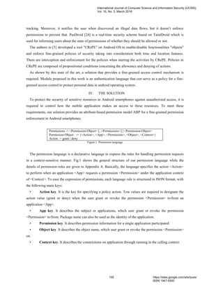 tracking. Moreover, it notifies the user when discovered an illegal data flows, but it doesn’t enforce
permissions to prevent that. PasDroid [24] is a real-time security scheme based on TaintDroid which is
used for informing users about the state of permissions of whether they should be allowed or not.
The authors in [5] developed a tool "CRePE" on Android OS to enable/disable functionalities "objects"
and enforce fine-grained policies of security taking into consideration both time and location features.
There are interception and enforcement for the policies when starting the activities by CRePE. Policies in
CRePE are composed of propositional conditions concerning the allowance and denying of actions.
As shown by this state of the art, a solution that provides a fine-grained access control mechanism is
required. Module proposed in this work is an authentication language that can serve as a policy for a fine-
grained access control to protect personal data in android operating system.
IV. THE SOLUTION
To protect the security of sensitive resources in Android smartphones against unauthorized access, it is
required to control how the mobile application makes an access to these resources. To meet these
requirements, our solution provides an attribute-based permission model ABP for a fine-grained permission
enforcement in Android smartphones.
Permissions := <Permission-Object> [, <Permissions>] | <Permission-Object>
Permission-Object := {<Action>, <App>, <Permission>, <Object>, <Context>}
Action := grant | deny
Figure 1. Permission language
The permission language is a declarative language to express the rules for handling permission requests
in a context-sensitive manner. Fig.1 shows the general structure of our permission language while the
details of permission rules are given in Appendix A. Basically, the language specifies the action <Action>
to perform when an application <App> requests a permission <Permission> under the application context
of <Context>. To ease the expression of permissions, each language rule is structured in JSON format, with
the following main keys:
• Action key. It is the key for specifying a policy action. Tow values are required to designate the
action value (grant or deny) when the user grant or revoke the permission <Permission> to/from an
application <App>.
• App key. It describes the subject or applications, which user grant or revoke the permission
<Permission> to/from. Package name can also be used as the identity of the application.
• Permission key. It describes permission information for a single application participated.
• Object key. It describes the object name, which user grant or revoke the permission <Permission>
on.
• Context key. It describes the constrictions on application through running in the calling context.
International Journal of Computer Science and Information Security (IJCSIS),
Vol. 16, No. 3, March 2018
192 https://sites.google.com/site/ijcsis/
ISSN 1947-5500
 