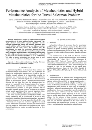 Performance Analysis of Metaheuristics and Hybrid
Metaheuristics for the Travel Salesman Problem
David A. Gutiérrez-Hernández*,1
, Marco A. Escobar**, Josué Del Valle-Hernández*, Miguel Gómez-Díaz*,
José Luis Villanueva-Rodríguez*, Juan M. López-López***, Claudia Lara-Rendón*,
Rossana Rodríguez-Montero*, Héctor Nava-Martínez****
*Tecnológico Nacional de México, Instituto Tecnológico de León, León, Guanajuato, 37290, México
**Universidad de La Salle Bajío campus Salamanca, Salamanca, Guanajuato, 36700, México
***Escuela Colombiana de Ingeniería Julio Garavito, Bogotá, Colombia
****Centro de Innovación Aplicada en Tecnologías Competitivas; León, Guanajuato, 37545, México
1
david.gutierrez@itleon.edu.mx
Abstract– A performance analysis of metaheuristics and hybrid
metaheuristics for the travel salesman problem is presented. Four
single classical metaheuristics (genetic algorithm, memetic
algorithm, iterated local search, and simulated annealing) were
used. In addition, hybrid variations using nine different heuristic
techniques for the local search, the mutation, and the
intensification were used. The performance analysis was made
using the Friedman test, and for the simulated annealing and local
search algorithms statistical evidence was found that hybridization
provides a difference in performance, while no evidence was found
for the genetic and memetic algorithms. Up to six combinations
were found to improve performance, five of them based on local
search and one more based on simulated annealing.
Keywords— Metaheuristics; Heuristics; Traveling Salesman
Problem; combinatorial optimization; Friedman.
I. INTRODUCTION
Optimization problems involving many finite solutions are
of interest in a wide range of fields. This kind of problems are
classified as combinatorial optimization (CO), and to find the
globally optimal solution it is theoretically possible to
enumerate and evaluate each one of the solutions. But this
approach becomes intractable rapidly due to the exponential
growth of most solution spaces. Metaheuristics allow us to
simplify this job since they can find solutions close the
optimal in a reasonable time. Metaheuristics evolved because
most modern problems are computationally intractable,
needing heuristic guidance to find good solutions, but not
necessarily the most optimal. Some of the must use techniques
include genetic algorithms (GA), memetic algorithm (MA),
iterated local search (ILS), and simulated annealing (SA).
The travel salesman problem is a CO problem that has been
studied extensively, and it is often used as a test for new
optimization algorithms. Heuristic techniques have been tested
in different instances of the travel agent algorithm. In this work
a Friedman's test analysis was performed to probe if the use of
various methods like local search, mutation, and intensification
have an impact on performance as compared to the single
classical heuristics, the results are ranked according to their
performance.
II. THEORICAL DESCRIPTION
A. Heuristics
A heuristic technique is a process that, for a particular
problem, offers a good solution, despite the fact the solution
might not be optimal. Generally speaking, these techniques are
applied to problems that are difficult to solve, and where it is
important to find a quick and easy solution (Zanakis & Evans,
1981).
The heuristics used in this work are: Random Insertion
(Twors), Reverse Sequence Mutation (RSM), Thors (Abdoun,
Abouchabaka, & Tajani, 2012), OPT (Blazinskas &
Misevicius, 2009; Gutin & Punnen, 2007), georeferenced
intersection, Centre inverse mutation, Closest insertion and
Throas Mutation (Abdoun et al., 2012). These techniques are
intended to help in the solution of the travel agent
problem.(Bang-Jensen, Gutin, & Yeo, 2004), (Bendall &
Margot, 2006), (Talbi, 2009)(Dorigo & Tutzle, 2010), (Cook,
2011).
B. Metaheuristics
Metaheuristics are an iterative search strategy that guides
the process over the search space in the hope of finding the
optimal solution (Glover,1986). In general, metaheuristics try
to combine basic heuristic methods in higher level frameworks
aimed at efficiently and effectively exploring a search space.
Metaheuristics allow working at large scales by obtaining a
satisfactory solution in a reasonable time. When working with
metaheuristics there is no warranty that a global optimal will be
found, not even a solution close to the extremes. However,
these techniques have gained popularity in the last 20 years
since in several applications they have shown efficiency and
efficacy in the solution of large complex problems. In
metaheuristic design, two opposing criteria must be met: the
first one, an efficient exploration of the search space, or
diversification; and the second one focusing on a local region
where a good solution has been found, or intensification.
International Journal of Computer Science and Information Security (IJCSIS),
Vol. 16, No. 6, June 2018
195 https://sites.google.com/site/ijcsis/
ISSN 1947-5500
 