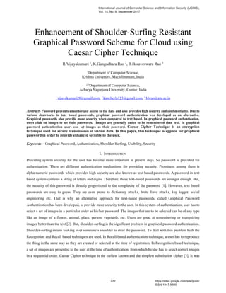 Enhancement of Shoulder-Surfing Resistant
Graphical Password Scheme for Cloud using
Caesar Cipher Technique
R.Vijayakumari 1
, K.Gangadhara Rao 2
, B.Basaveswara Rao 3
1
Department of Computer Science,
Krishna University, Machilipatnam, India
2,3
Department of Computer Science,
Acharya Nagarjuna University, Guntur, India
1
vijayakumari28@gmail.com, 2
kancherla123@gmail.com, 3
bbrao@alu.ac.in
Abstract- Password prevents unauthorized access to the data and also provides high security and confidentiality. Due to
various drawbacks in text based passwords, graphical password authentication was developed as an alternative.
Graphical passwords also provide more security when compared to text based. In graphical password authentication,
users click on images to set their passwords. Images are generally easier to be remembered than text. In graphical
password authentication users can set images as their password. Caesar Cipher Technique is an encryption
technique used for secure transmission of textual data. In this paper, this technique is applied for graphical
password in order to provide enhanced security to the user.
Keywords – Graphical Password, Authentication, Shoulder-Surfing, Usability, Security
I. INTRODUCTION
Providing system security for the user has become more important in present days. So password is provided for
authentication. There are different authentication mechanisms for providing security. Prominent among them is
alpha numeric passwords which provides high security are also known as text based passwords. A password in text
based system contains a string of letters and digits. Therefore, these text-based passwords are stronger enough. But,
the security of this password is directly proportional to the complexity of the password [1]. However, text based
passwords are easy to guess. They are even prone to dictionary attacks, brute force attacks, key logger, social
engineering etc. That is why an alternative approach for text-based passwords, called Graphical Password
Authentication has been developed, to provide more security to the user. In this system of authentication, user has to
select a set of images in a particular order as his/her password. The images that are to be selected can be of any type
like an image of a flower, animal, place, person, vegetable, etc. Users are good at remembering or recognizing
images better than the text [2]. But, shoulder-surfing is the significant problem in graphical password authentication.
Shoulder-surfing means looking over someone’s shoulder to steal the password. To deal with this problem both the
Recognition and Recall based techniques are used. In Recall based authentication technique, a user has to reproduce
the thing in the same way as they are created or selected at the time of registration. In Recognition based technique,
a set of images are presented to the user at the time of authentication, from which he/she has to select correct images
in a sequential order. Caesar Cipher technique is the earliest known and the simplest substitution cipher [3]. It was
International Journal of Computer Science and Information Security (IJCSIS),
Vol. 15, No. 9, September 2017
222 https://sites.google.com/site/ijcsis/
ISSN 1947-5500
 
