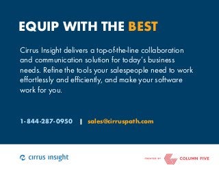 EQUIP WITH THE BEST 
Cirrus Insight delivers a top-of-the-line collaboration 
and communication solution for today’s business 
needs. Refine the tools your salespeople need to work 
effortlessly and efficiently, and make your software 
work for you. 
1-844-287-0950 | sales@cirruspath.com 
