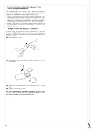 • Interventions de maintenance pouvant être
   effectuées par l'utilisateur
 Les seules interventions que l'utilisateur peut et doit effectuer périodique-
 ment sont le nettoyage des verres des photocellules et l'élimination des
 feuilles et des cailloux qui pourraient bloquer l'automatisme.
 • Utiliser un chiffon légèrement humide (pas trop mouillé) pour le net-
   toyage superﬁciel des dispositifs. Ne pas utiliser de substances conte-
   nant de l'alcool, du benzène, des diluants ou d'autres substances
   inﬂammables. L'utilisation de ces substances pourrait endommager les
   dispositifs et provoquer des incendies ou des décharges électriques.
 • Couper l'alimentation de l'automatisme avant de procéder à l'élimina-
   tion des feuilles et des cailloux pour empêcher que quelqu'un puisse
   actionner le portail.

 • Remplacement des piles de l'émetteur
 Quand la portée de l'émetteur se réduit sensiblement et que la lumière
 émise par la LED est faible, les piles de l'émetteur sont probablement
 épuisées. L'émetteur est alimenté par deux piles au lithium type CR2016.
 Pour les remplacer :
 01. Ouvrir le fond en le tirant.




 02. Enﬁler une petite pointe dans la fente et l'utiliser pour pousser les piles
     vers l'extérieur.




 03. Introduire les nouvelles piles en respectant la polarité (le "+" vers le
     bas).
 04. Refermer le fond jusqu'au déclic.

 Les piles contiennent des substances polluantes : ne pas les jeter
 avec les ordures ménagères mais respecter les méthodes de mise
 au rebut prévues par les réglementations locales.




26
 