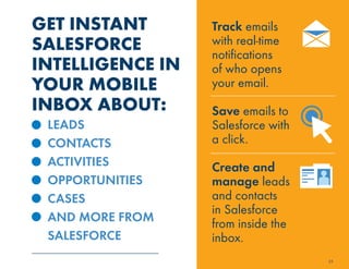 GET INSTANT 
SALESFORCE 
INTELLIGENCE IN 
YOUR MOBILE 
INBOX ABOUT: 
LEADS 
CONTACTS 
ACTIVITIES 
OPPORTUNITIES 
CASES 
AND MORE FROM 
SALESFORCE 
25 
Track emails 
with real-time 
notifications 
of who opens 
your email. 
Save emails to 
Salesforce with 
a click. 
Create and 
manage leads 
and contacts 
in Salesforce 
from inside the 
inbox. 
