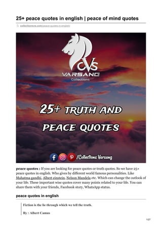 25+ peace quotes in english | peace of mind quotes
collectionsvs.com/peace-quotes-in-english/
peace quotes : If you are looking for peace quotes or truth quotes. So we have 25+
peace quotes in english. Who gives by different world famous personalities. Like
Mahatma gandhi, Albert einstein, Nelson Mandela etc. Which can change the outlook of
your life. These important wise quotes cover many points related to your life. You can
share them with your friends, Facebook story, WhatsApp status.
peace quotes in english
Fiction is the lie through which we tell the truth.
By : Albert Camus
1/27
 