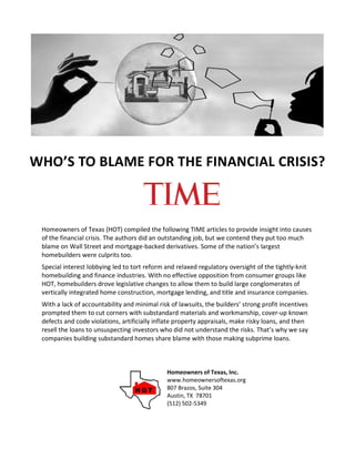WHO’S TO BLAME FOR THE FINANCIAL CRISIS?



 Homeowners of Texas (HOT) compiled the following TIME articles to provide insight into causes
 of the financial crisis. The authors did an outstanding job, but we contend they put too much
 blame on Wall Street and mortgage-backed derivatives. Some of the nation’s largest
 homebuilders were culprits too.
 Special interest lobbying led to tort reform and relaxed regulatory oversight of the tightly-knit
 homebuilding and finance industries. With no effective opposition from consumer groups like
 HOT, homebuilders drove legislative changes to allow them to build large conglomerates of
 vertically integrated home construction, mortgage lending, and title and insurance companies.
 With a lack of accountability and minimal risk of lawsuits, the builders’ strong profit incentives
 prompted them to cut corners with substandard materials and workmanship, cover-up known
 defects and code violations, artificially inflate property appraisals, make risky loans, and then
 resell the loans to unsuspecting investors who did not understand the risks. That’s why we say
 companies building substandard homes share blame with those making subprime loans.



                                               Homeowners of Texas, Inc.
                                               www.homeownersoftexas.org
                                               807 Brazos, Suite 304
                                               Austin, TX 78701
                                               (512) 502-5349
 
