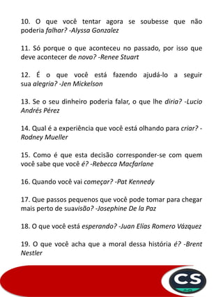 10. O que você tentar agora se soubesse que não
poderia falhar? -Alyssa Gonzalez
11. Só porque o que aconteceu no passado, por isso que
deve acontecer de novo? -Renee Stuart
12. É o que você está fazendo ajudá-lo a seguir
sua alegria? -Jen Mickelson
13. Se o seu dinheiro poderia falar, o que lhe diria? -Lucio
Andrés Pérez
14. Qual é a experiência que você está olhando para criar? -
Rodney Mueller
15. Como é que esta decisão corresponder-se com quem
você sabe que você é? -Rebecca Macfarlane
16. Quando você vai começar? -Pat Kennedy
17. Que passos pequenos que você pode tomar para chegar
mais perto de suavisão? -Josephine De la Paz
18. O que você está esperando? -Juan Elías Romero Vázquez
19. O que você acha que a moral dessa história é? -Brent
Nestler
 
