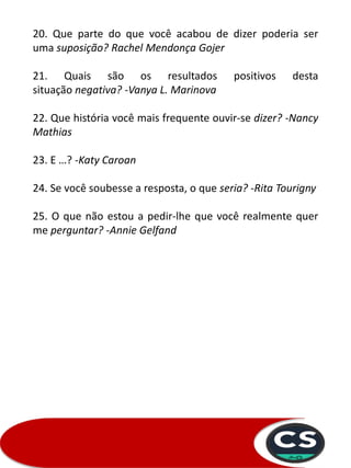 20. Que parte do que você acabou de dizer poderia ser
uma suposição? Rachel Mendonça Gojer
21. Quais são os resultados positivos desta
situação negativa? -Vanya L. Marinova
22. Que história você mais frequente ouvir-se dizer? -Nancy
Mathias
23. E …? -Katy Caroan
24. Se você soubesse a resposta, o que seria? -Rita Tourigny
25. O que não estou a pedir-lhe que você realmente quer
me perguntar? -Annie Gelfand
 