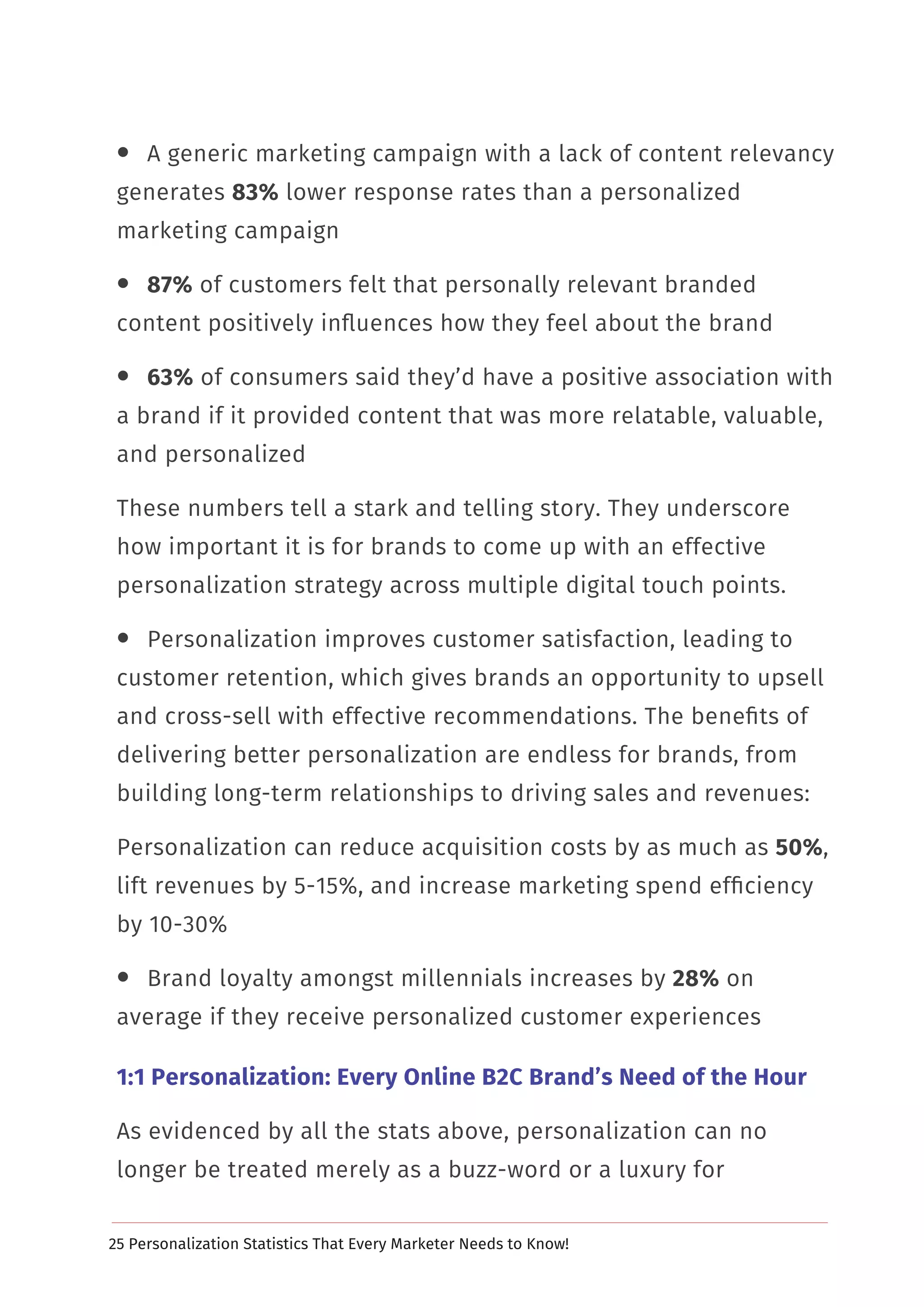 25 Personalization Statistics That Every Marketer Needs to Know!
 A generic marketing campaign with a lack of content relevancy
generates 83% lower response rates than a personalized
marketing campaign
 87% of customers felt that personally relevant branded
content positively inﬂuences how they feel about the brand
 63% of consumers said they’d have a positive association with
a brand if it provided content that was more relatable, valuable,
and personalized
These numbers tell a stark and telling story. They underscore
how important it is for brands to come up with an effective
personalization strategy across multiple digital touch points.
 Personalization improves customer satisfaction, leading to
customer retention, which gives brands an opportunity to upsell
and cross-sell with effective recommendations. The beneﬁts of
delivering better personalization are endless for brands, from
building long-term relationships to driving sales and revenues:
Personalization can reduce acquisition costs by as much as 50%,
lift revenues by 5-15%, and increase marketing spend efﬁciency
by 10-30%
 Brand loyalty amongst millennials increases by 28% on
average if they receive personalized customer experiences
1:1 Personalization: Every Online B2C Brand’s Need of the Hour
As evidenced by all the stats above, personalization can no
longer be treated merely as a buzz-word or a luxury for
 