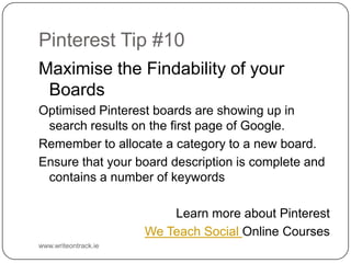 Pinterest Tip #10
Maximise the Findability of your Boards
Optimised Pinterest boards are showing up in search results on
the first page of Google.
Remember to allocate a category to a new board.
Ensure that your board description is complete and contains a
number of keywords
Learn more about Pinterest
We Teach Social Online Courses
www.writeontrack.ie

 