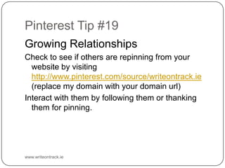 Pinterest Tip #19
Growing Relationships
Check to see if others are repinning from your website by
visiting http://www.pinterest.com/source/writeontrack.ie
(replace my domain with your domain url)
Interact with them by following them or thanking them for
pinning.

www.writeontrack.ie

 