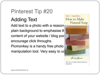 Pinterest Tip #20
Adding Text
Add text to a photo with a reasonably
plain background to emphasise the
content of your website / blog post and
encourage click throughs.
Picmonkey is a handy free photo
manipulation tool. Very easy to use.

www.writeontrack.ie

 
